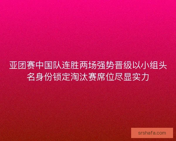 亚团赛中国队连胜两场强势晋级以小组头名身份锁定淘汰赛席位尽显实力
