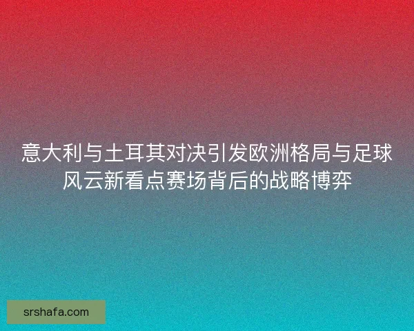 意大利与土耳其对决引发欧洲格局与足球风云新看点赛场背后的战略博弈